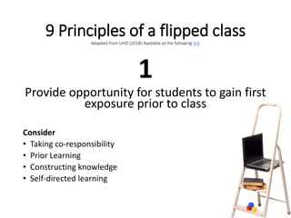 9 Principles of a flipped classAdapted from UHD (2018) Available at the following link
1
Provide opportunity for students to gain first
exposure prior to class
Consider
• Taking co-responsibility
• Prior Learning
• Constructing knowledge
• Self-directed learning
 