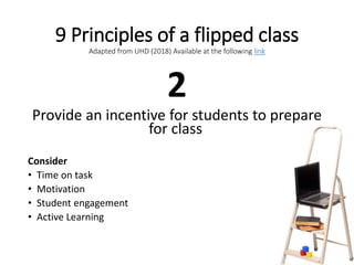 9 Principles of a flipped class
Adapted from UHD (2018) Available at the following link
2
Provide an incentive for students to prepare
for class
Consider
• Time on task
• Motivation
• Student engagement
• Active Learning
 