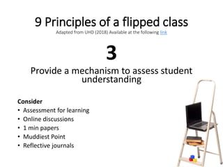 9 Principles of a flipped class
Adapted from UHD (2018) Available at the following link
3
Provide a mechanism to assess student
understanding
Consider
• Assessment for learning
• Online discussions
• 1 min papers
• Muddiest Point
• Reflective journals
 