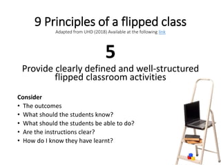 9 Principles of a flipped class
Adapted from UHD (2018) Available at the following link
5
Provide clearly defined and well-structured
flipped classroom activities
Consider
• The outcomes
• What should the students know?
• What should the students be able to do?
• Are the instructions clear?
• How do I know they have learnt?
 