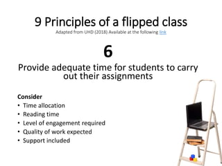 9 Principles of a flipped class
Adapted from UHD (2018) Available at the following link
6
Provide adequate time for students to carry
out their assignments
Consider
• Time allocation
• Reading time
• Level of engagement required
• Quality of work expected
• Support included
 