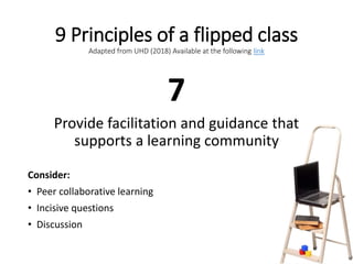 9 Principles of a flipped class
Adapted from UHD (2018) Available at the following link
7
Provide facilitation and guidance that
supports a learning community
Consider:
• Peer collaborative learning
• Incisive questions
• Discussion
 