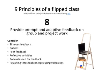 9 Principles of a flipped class
Adapted from UHD (2018) Available at the following link
8
Provide prompt and adaptive feedback on
group and project work
Consider
• Timeous feedback
• Rubrics
• Peer feedback
• Reflective activities
• Podcasts used for feedback
• Revisiting threshold concepts using video clips
 