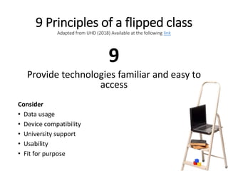 9 Principles of a flipped class
Adapted from UHD (2018) Available at the following link
9
Provide technologies familiar and easy to
access
Consider
• Data usage
• Device compatibility
• University support
• Usability
• Fit for purpose
 