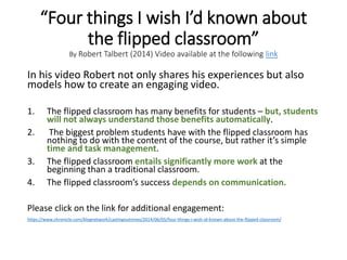 “Four things I wish I’d known about
the flipped classroom”
By Robert Talbert (2014) Video available at the following link
In his video Robert not only shares his experiences but also
models how to create an engaging video.
1. The flipped classroom has many benefits for students – but, students
will not always understand those benefits automatically.
2. The biggest problem students have with the flipped classroom has
nothing to do with the content of the course, but rather it’s simple
time and task management.
3. The flipped classroom entails significantly more work at the
beginning than a traditional classroom.
4. The flipped classroom’s success depends on communication.
Please click on the link for additional engagement:
https://www.chronicle.com/blognetwork/castingoutnines/2014/06/05/four-things-i-wish-id-known-about-the-flipped-classroom/
 