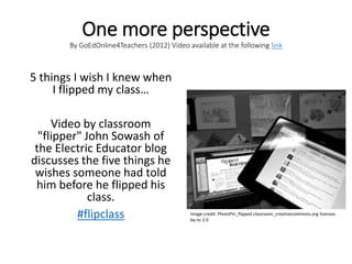 One more perspective
By GoEdOnline4Teachers (2012) Video available at the following link
5 things I wish I knew when
I flipped my class…
Video by classroom
"flipper" John Sowash of
the Electric Educator blog
discusses the five things he
wishes someone had told
him before he flipped his
class.
#flipclass Image credit: PhotoPin_flipped classroom_creativecommons.org licenses
by-nc 2.0
 