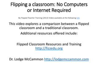 Flipping a classroom: No Computers
or Internet Required
By Flipped Teacher Training (2013) Video available at the following link
This video explores a comparison between a flipped
classroom and a traditional classroom.
Additional resources offered include:
Flipped Classroom Resources and Training
http://fizzedu.org
Dr. Lodge McCammon http://lodgemccammon.com
 