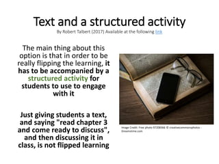 Text and a structured activity
By Robert Talbert (2017) Available at the following link
The main thing about this
option is that in order to be
really flipping the learning, it
has to be accompanied by a
structured activity for
students to use to engage
with it
Just giving students a text,
and saying "read chapter 3
and come ready to discuss",
and then discussing it in
class, is not flipped learning
Image Credit: Free photo 97208366 © creativecommonsphotos -
Dreamstime.com
 