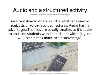 Audio and a structured activity
By Robert Talbert (2017) Available at the following link
An alternative to video is audio, whether music or
podcasts or voice-recorded lectures. Audio has its
advantages: The files are usually smaller, so it's easier
to host and students with limited bandwidth (e.g. no
wifi) aren't at as much of a disadvantage.
Image Credit: PhotoPin_listen_creativecommons.org licenses by-nc 2.0
 