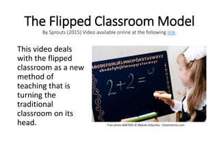 The Flipped Classroom Model
By Sprouts (2015) Video available online at the following link.
This video deals
with the flipped
classroom as a new
method of
teaching that is
turning the
traditional
classroom on its
head. Free photo 6087005 © Mykola Velychko - Dreamstime.com
 