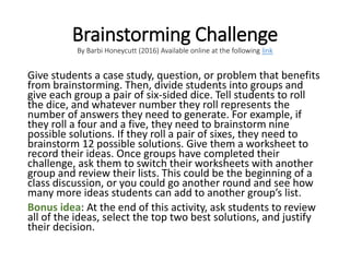 Brainstorming Challenge
By Barbi Honeycutt (2016) Available online at the following link
Give students a case study, question, or problem that benefits
from brainstorming. Then, divide students into groups and
give each group a pair of six-sided dice. Tell students to roll
the dice, and whatever number they roll represents the
number of answers they need to generate. For example, if
they roll a four and a five, they need to brainstorm nine
possible solutions. If they roll a pair of sixes, they need to
brainstorm 12 possible solutions. Give them a worksheet to
record their ideas. Once groups have completed their
challenge, ask them to switch their worksheets with another
group and review their lists. This could be the beginning of a
class discussion, or you could go another round and see how
many more ideas students can add to another group’s list.
Bonus idea: At the end of this activity, ask students to review
all of the ideas, select the top two best solutions, and justify
their decision.
 