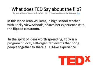 What does TED Say about the flip?
By Jean Williams Shared by Tedx Talks (2013) Video available at the following link
In this video Jenn Williams, a high school teacher
with Rocky View Schools, shares her experience with
the flipped classroom.
In the spirit of ideas worth spreading, TEDx is a
program of local, self-organized events that bring
people together to share a TED-like experience
 