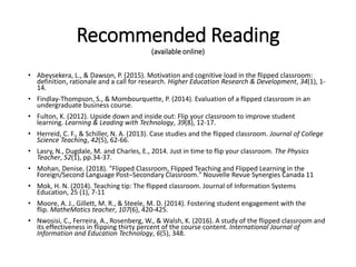 Recommended Reading
(available online)
• Abeysekera, L., & Dawson, P. (2015). Motivation and cognitive load in the flipped classroom:
definition, rationale and a call for research. Higher Education Research & Development, 34(1), 1-
14.
• Findlay-Thompson, S., & Mombourquette, P. (2014). Evaluation of a flipped classroom in an
undergraduate business course.
• Fulton, K. (2012). Upside down and inside out: Flip your classroom to improve student
learning. Learning & Leading with Technology, 39(8), 12-17.
• Herreid, C. F., & Schiller, N. A. (2013). Case studies and the flipped classroom. Journal of College
Science Teaching, 42(5), 62-66.
• Lasry, N., Dugdale, M. and Charles, E., 2014. Just in time to flip your classroom. The Physics
Teacher, 52(1), pp.34-37.
• Mohan, Denise. (2018). "Flipped Classroom, Flipped Teaching and Flipped Learning in the
Foreign/Second Language Post–Secondary Classroom." Nouvelle Revue Synergies Canada 11
• Mok, H. N. (2014). Teaching tip: The flipped classroom. Journal of Information Systems
Education, 25 (1), 7-11
• Moore, A. J., Gillett, M. R., & Steele, M. D. (2014). Fostering student engagement with the
flip. MatheMatics teacher, 107(6), 420-425.
• Nwosisi, C., Ferreira, A., Rosenberg, W., & Walsh, K. (2016). A study of the flipped classroom and
its effectiveness in flipping thirty percent of the course content. International Journal of
Information and Education Technology, 6(5), 348.
 