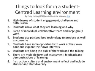 Things to look for in a student-
Centred Learning environment
By Emily Liebtag (2017) Available at the following link
1. High degree of student engagement, challenge and
enthusiasm
2. Students know what they are learning and why
3. Blend of individual, collaborative team and large group
work
4. Students use personalized technology to produce as well
as consume
5. Students have some opportunity to work at their own
pace and explore their own interests
6. Students are doing the bulk of the work and the talking
7. There are multiple forms of assessment, feedback and
demonstrations of learning
8. Instruction, culture and environment reflect and include
student and staff diversity
 