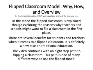 Flipped Classroom Model: Why, How,
and Overview
By Teachings in Education (2017) Video available online at the following link
In this video the flipped classroom is explained
though exploring the reasons why teachers and
schools might want to flip a classroom in the first
place.
There are several benefits for students and teachers
when it comes to a flipped classroom. It is definitely
a new take on traditional education.
The video continues with an eight step path to
flipping a classroom. This path is one of many
different ways to use the flipped model
 