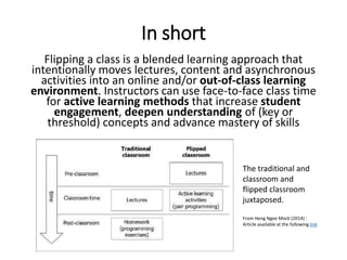 In short
Flipping a class is a blended learning approach that
intentionally moves lectures, content and asynchronous
activities into an online and/or out-of-class learning
environment. Instructors can use face-to-face class time
for active learning methods that increase student
engagement, deepen understanding of (key or
threshold) concepts and advance mastery of skills
The traditional and
classroom and
flipped classroom
juxtaposed.
From Heng Ngee Mock (2014) :
Article available at the following link
 