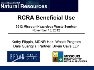 1
RCRA Beneficial Use
2012 Missouri Hazardous Waste Seminar
November 13, 2012
Kathy Flippin, MDNR Haz. Waste Program
Dale Guariglia, Partner, Bryan Cave LLP
 