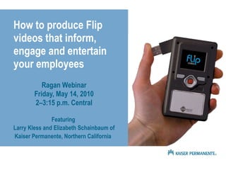 How to produce Flip videos that inform, engage and entertain your employees Ragan Webinar Friday, May 14, 2010 2–3:15 p.m. Central Featuring  Larry Kless and Elizabeth Schainbaum of Kaiser Permanente, Northern California   
