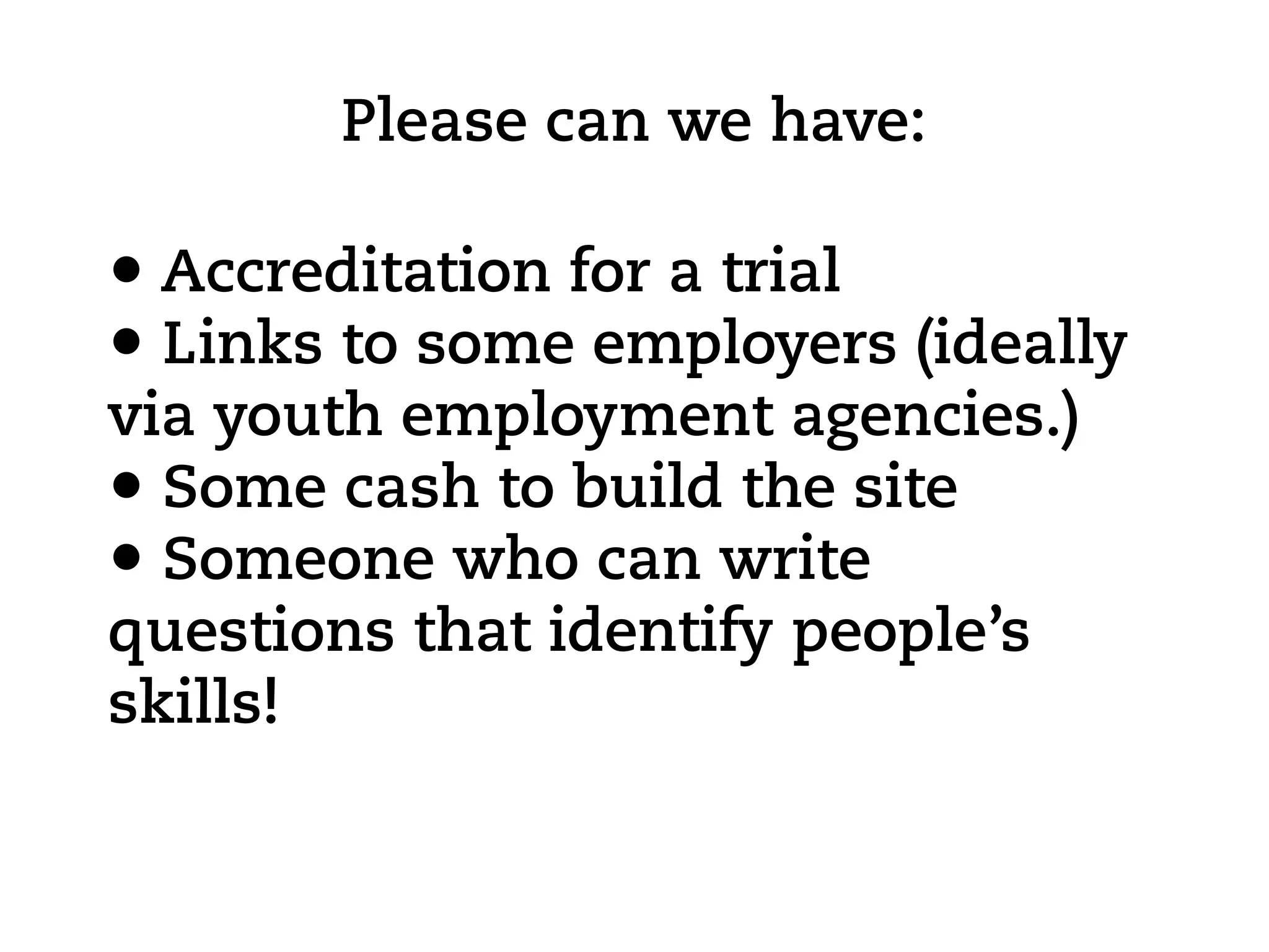 Please can we have:

• Accreditation for a trial
• Links to some employers (ideally
via youth employment agencies.)
• Some cash to build the site
• Someone who can write
questions that identify people’s
skills!
 