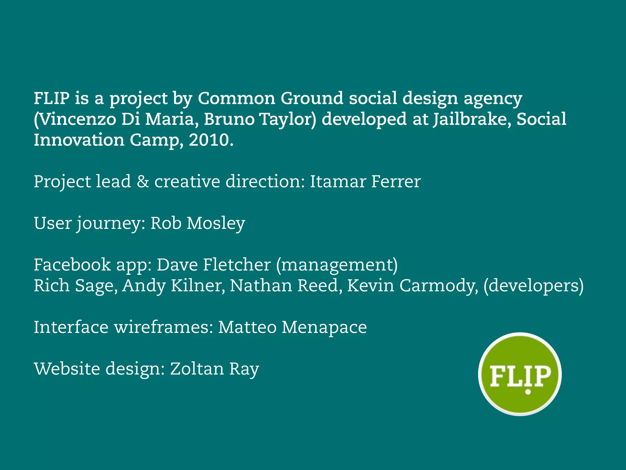 FLIP is a project by Common Ground social design agency
(Vincenzo Di Maria, Bruno Taylor) developed at Jailbrake, Social
Innovation Camp, 2010.

Project lead & creative direction: Itamar Ferrer

User journey: Rob Mosley

Facebook app: Dave Fletcher (management)
Rich Sage, Andy Kilner, Nathan Reed, Kevin Carmody, (developers)

Interface wireframes: Matteo Menapace

Website design: Zoltan Ray
 