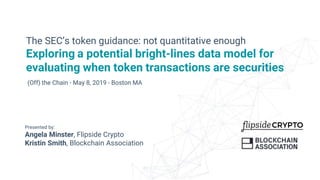 Presented by:
Angela Minster, Flipside Crypto
Kristin Smith, Blockchain Association
The SEC’s token guidance: not quantitative enough
Exploring a potential bright-lines data model for
evaluating when token transactions are securities
(Off) the Chain - May 8, 2019 - Boston MA
 