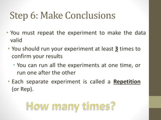 Step 6: Make Conclusions
• You must repeat the experiment to make the data
valid
• You should run your experiment at least 3 times to
confirm your results
• You can run all the experiments at one time, or
run one after the other
• Each separate experiment is called a Repetition
(or Rep).
 
