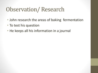 Observation/ Research
• John research the areas of baking fermentation
• To test his question
• He keeps all his information in a journal
 