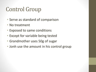 Control Group
• Serve as standard of comparison
• No treatment
• Exposed to same conditions
• Except for variable being tested
• Grandmother uses 50g of sugar
• Jonh use the amount in his control group
 