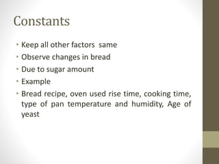Constants
• Keep all other factors same
• Observe changes in bread
• Due to sugar amount
• Example
• Bread recipe, oven used rise time, cooking time,
type of pan temperature and humidity, Age of
yeast
 
