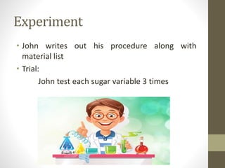 Experiment
• John writes out his procedure along with
material list
• Trial:
John test each sugar variable 3 times
 
