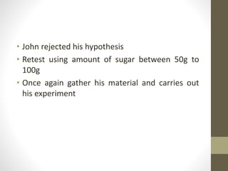 • John rejected his hypothesis
• Retest using amount of sugar between 50g to
100g
• Once again gather his material and carries out
his experiment
 