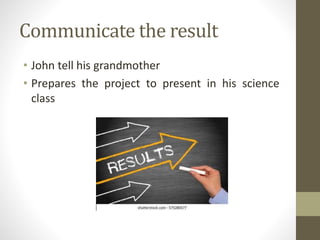 Communicate the result
• John tell his grandmother
• Prepares the project to present in his science
class
 