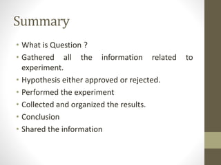 Summary
• What is Question ?
• Gathered all the information related to
experiment.
• Hypothesis either approved or rejected.
• Performed the experiment
• Collected and organized the results.
• Conclusion
• Shared the information
 