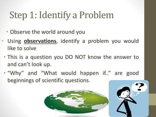 Step 1: Identify a Problem
• Observe the world around you
• Using observations, identify a problem you would
like to solve
• This is a question you DO NOT know the answer to
and can’t look up.
• “Why” and “What would happen if..” are good
beginnings of scientific questions.
 