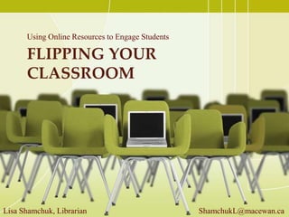 FLIPPING YOUR
CLASSROOM
Using Online Resources to Engage Students
Lisa Shamchuk, Librarian ShamchukL@macewan.ca
 
