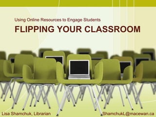 FLIPPING YOUR CLASSROOM
Using Online Resources to Engage Students
Lisa Shamchuk, Librarian ShamchukL@macewan.ca
 