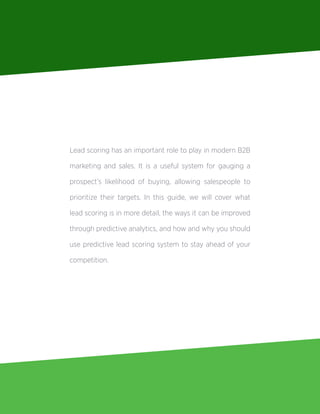 Lead scoring has an important role to play in modern B2B
marketing and sales. It is a useful system for gauging a
prospect’s likelihood of buying, allowing salespeople to
prioritize their targets. In this guide, we will cover what
lead scoring is in more detail, the ways it can be improved
through predictive analytics, and how and why you should
use predictive lead scoring system to stay ahead of your
competition.
 