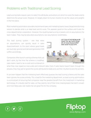 Lead scoring tools require users to select the attributes and actions on which to score the leads and to
determine the actual score. However, it’s largely down to human intuition to set the values and weights
in the first place.
Most marketing automation providers recommend sales and marketing teams have a large brainstorming
session to decide what is an ideal lead and its score. This appears good on the surface and it asks for
cross-departmental cooperation. However, the resulting lead scoring is based a lot on assumptions the
team makes. They may be educated assumptions, but assumptions nonetheless.
This lead scoring system - one that relies
on assumptions, can quickly result in sales
disenchantment, to the point where good leads
are routinely ignored and demand generation ROI
suffers accordingly.
Companies often launch scoring schemes that just
don’t work; by the time the scheme is modified,
sales teams need to be re-sold and re-trained on
what they now regard as inaccurate and irrelevant data. Even if sales teams haven’t been through this
process, they may opt to ignore the scores attributed to leads and use their intuition to pick the winners.
It can even happen that the marketing team effectively guesses the lead scoring scheme and the sales
team ignores the scores entirely. This is bad for the marketing department, as lead scoring optimization
is a critical part of ensuring that companies reap the greatest benefit from the investment in marketing
technology. It is doubly bad for sales, as they spend a lot of their time chasing leads that don’t convert
and most likely pass over leads that are great fits for the company.
www.fliptop.com
Problems with Traditional Lead Scoring
 