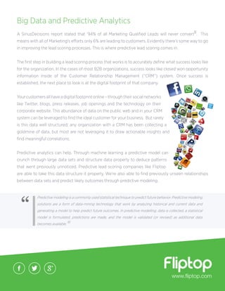 www.fliptop.com
Big Data and Predictive Analytics
A SiriusDecisions report stated that ‘94% of all Marketing Qualified Leads will never convertII. This
means with all of Marketing’s efforts only 6% are leading to customers. Evidently there’s some way to go
in improving the lead scoring processes. This is where predictive lead scoring comes in.
The first step in building a lead scoring process that works is to accurately define what success looks like
for the organization. In the cases of most B2B organizations, success looks like closed won opportunity
information inside of the Customer Relationship Management (“CRM’’) system. Once success is
established, the next place to look is at the digital footprint of that company.
Your customers all have a digital footprint online – through their social networks
like Twitter, blogs, press releases, job openings and the technology on their
corporate website. This abundance of data on the public web and in your CRM
system can be leveraged to find the ideal customer for your business. But rarely
is this data well structured; any organization with a CRM has been collecting a
goldmine of data, but most are not leveraging it to draw actionable insights and
find meaningful correlations.
Predictive analytics can help. Through machine learning a predictive model can
crunch through large data sets and structure data properly to deduce patterns
that went previously unnoticed. Predictive lead scoring companies like Fliptop
are able to take this data structure it properly. We’re also able to find previously unseen relationships
between data sets and predict likely outcomes through predictive modeling.
Predictive modellng is a commonly used statistical technique to predict future behavior. Predictive modeling
solutions are a form of data-mining technology that work by analyzing historical and current data and
generating a model to help predict future outcomes. In predictive modelling, data is collected, a statistical
model is formulated, predictions are made, and the model is validated (or revised) as additional data
becomes available. III
“
 