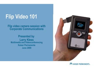 Flip Video 101 Flip video camera session with Corporate Communications Presented by  Larry Kless Multimedia and Videoconferencing Kaiser Permanente June 2009 