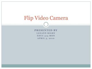 Presented By LeeAnn Rigby EDUC 515 Mon April 5, 2010 Flip Video Camera 