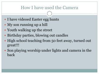 How I have used the CameraI have videoed Easter egg huntsMy son running up a hillYouth walking up the streetBirthday parties, blowing out candlesHigh school teaching from 50 feet away, turned out great!!!Son playing worship under lights and camera in the back