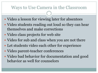 Ways to Use Camera in the ClassroomVideo a lesson for viewing later for absenteesVideo students reading out loud so they can hear themselves and make correctionsVideo class projects for web site Video for sub and class when you are not thereLet students video each other for experienceVideo parent-teacher conferencesVideo bad behavior for documentation and good behavior as well for counselors