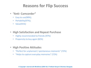 © Copyright reserved with MindDirect (2009-18) © Tridibesh Sanyal © Shantanu Sengupta
Reasons for Flip Success
• “Anti- Camcorder”
• Easy to use(98%);
• Portability(97%);
• Value(91%)
• High Satisfaction and Repeat Purchase
• Highly recommended to friends (97%)
• Propensity to buy again (82%)
• High Positive Attitudes
• “Perfect for unplanned / spontaneous moments” (72%)
• “Helps to capture everyday memories” (72%)
 