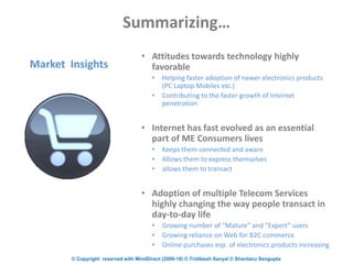© Copyright reserved with MindDirect (2009-18) © Tridibesh Sanyal © Shantanu Sengupta
Summarizing…
• Attitudes towards technology highly
favorable
• Helping faster adoption of newer electronics products
(PC Laptop Mobiles etc.)
• Contributing to the faster growth of Internet
penetration
• Internet has fast evolved as an essential
part of ME Consumers lives
• Keeps them connected and aware
• Allows them to express themselves
• allows them to transact
• Adoption of multiple Telecom Services
highly changing the way people transact in
day-to-day life
• Growing number of “Mature” and “Expert” users
• Growing reliance on Web for B2C commerce
• Online purchases esp. of electronics products increasing
Market Insights
 
