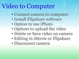Video to Computer <ul><ul><li>Connect camera to computer </li></ul></ul><ul><ul><li>Install Flipshare software  </li></ul>...