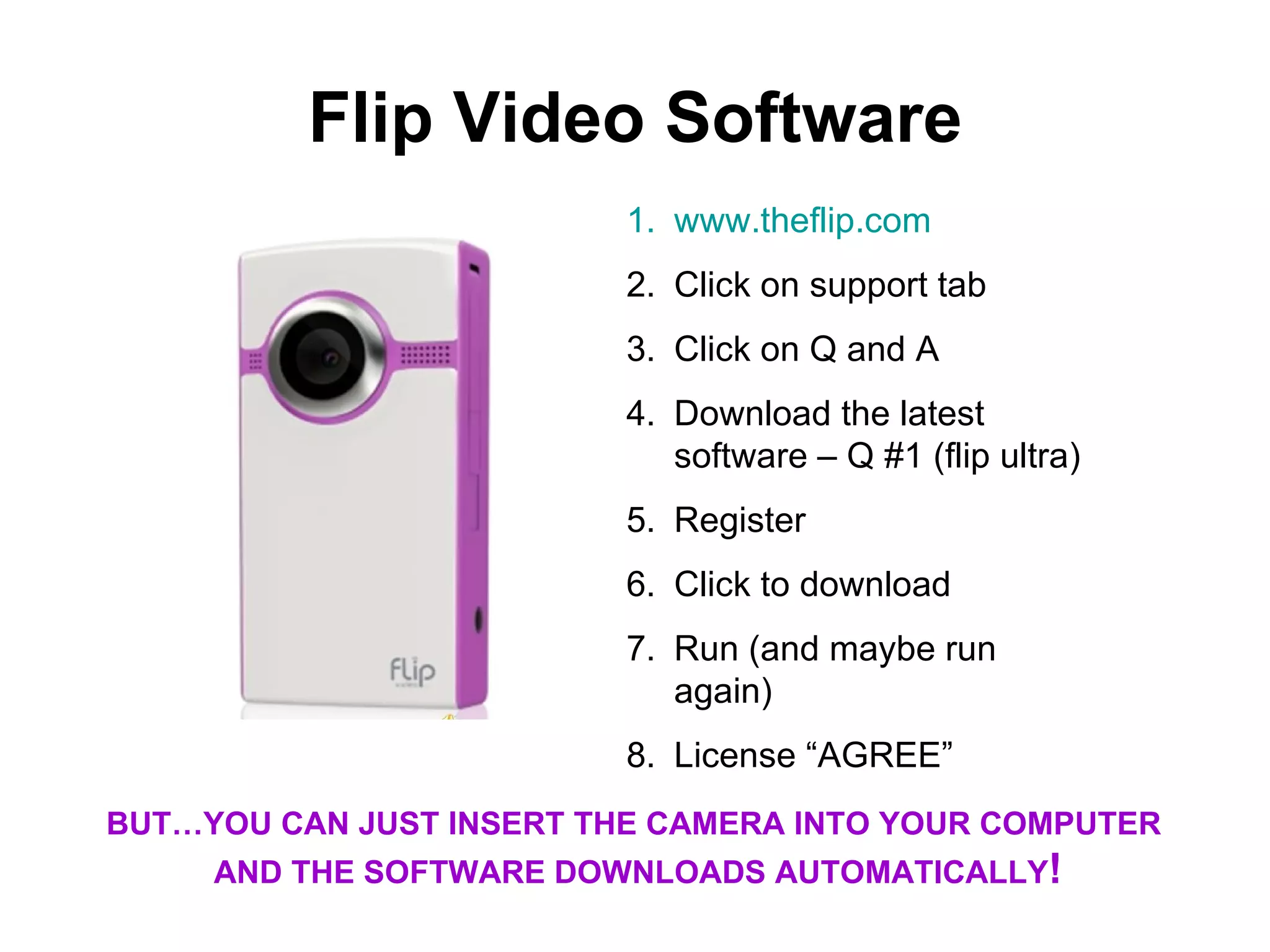 Flip Video Software www.theflip.com Click on support tab Click on Q and A Download the latest software – Q #1 (flip ultra) Register Click to download Run (and maybe run again) License “AGREE” BUT…YOU CAN JUST INSERT THE CAMERA INTO YOUR COMPUTER AND THE SOFTWARE DOWNLOADS AUTOMATICALLY !