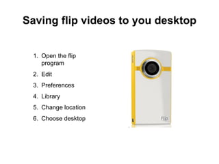 Saving flip videos to you desktop Open the flip program Edit Preferences Library Change location Choose desktop  