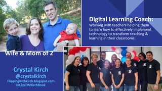 Wife & Mom of 2
Digital Learning Coach:
Working with teachers helping them
to learn how to effectively implement
technology to transform teaching &
learning in their classrooms.
Crystal Kirch
@crystalkirch
Flippingwithkirch.blogspot.com
bit.ly/FWKirchBook
 