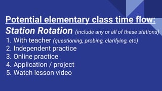 Potential elementary class time flow:
Station Rotation (include any or all of these stations)
1. With teacher (questioning, probing, clarifying, etc)
2. Independent practice
3. Online practice
4. Application / project
5. Watch lesson video
 